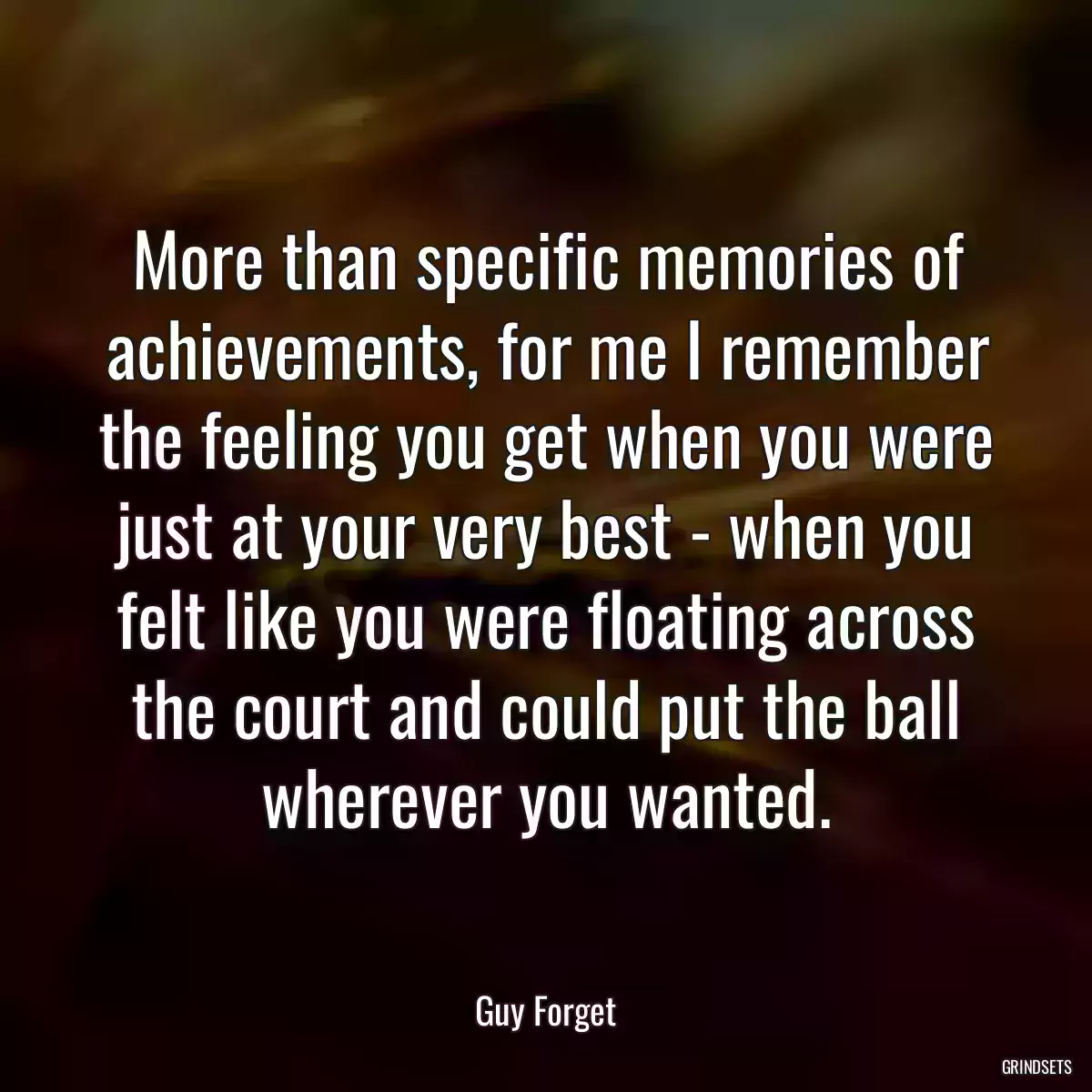 More than specific memories of achievements, for me I remember the feeling you get when you were just at your very best - when you felt like you were floating across the court and could put the ball wherever you wanted.