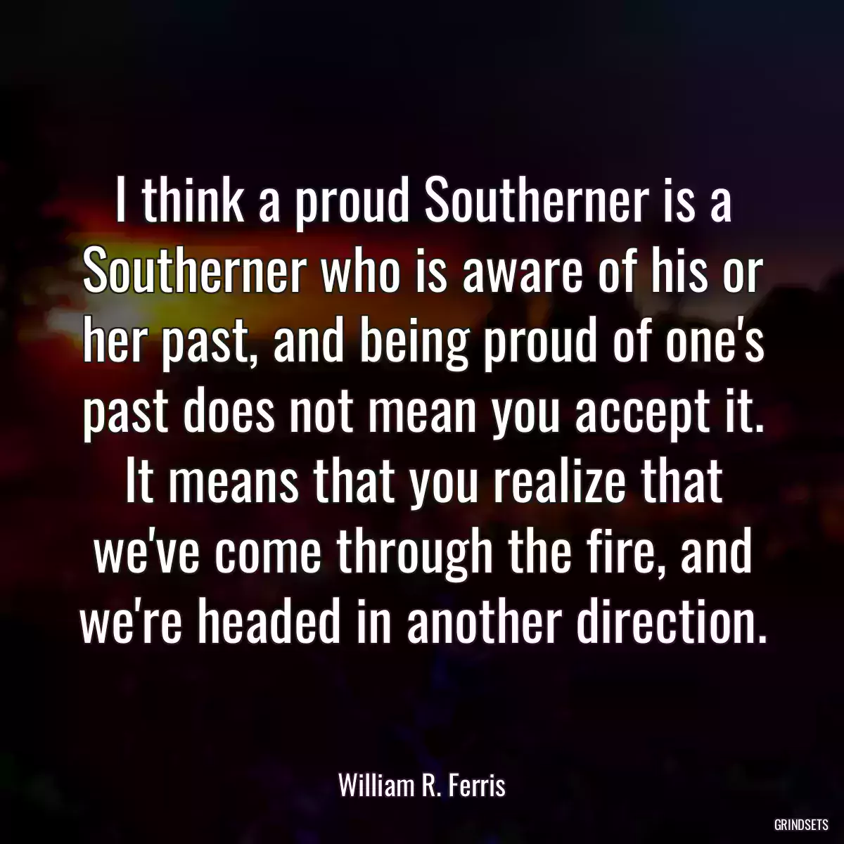 I think a proud Southerner is a Southerner who is aware of his or her past, and being proud of one\'s past does not mean you accept it. It means that you realize that we\'ve come through the fire, and we\'re headed in another direction.