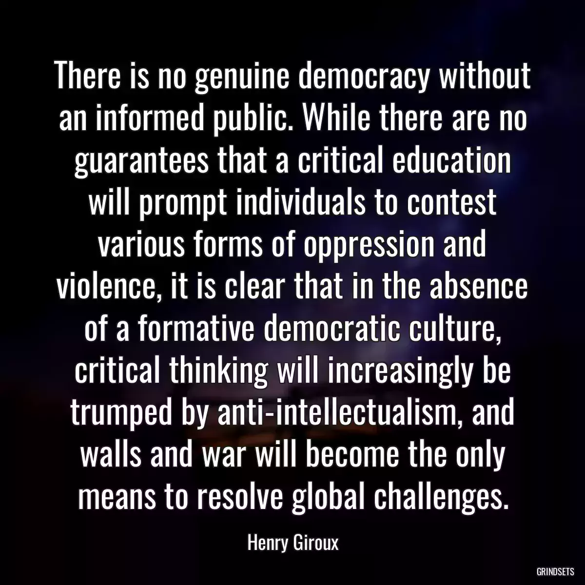 There is no genuine democracy without an informed public. While there are no guarantees that a critical education will prompt individuals to contest various forms of oppression and violence, it is clear that in the absence of a formative democratic culture, critical thinking will increasingly be trumped by anti-intellectualism, and walls and war will become the only means to resolve global challenges.