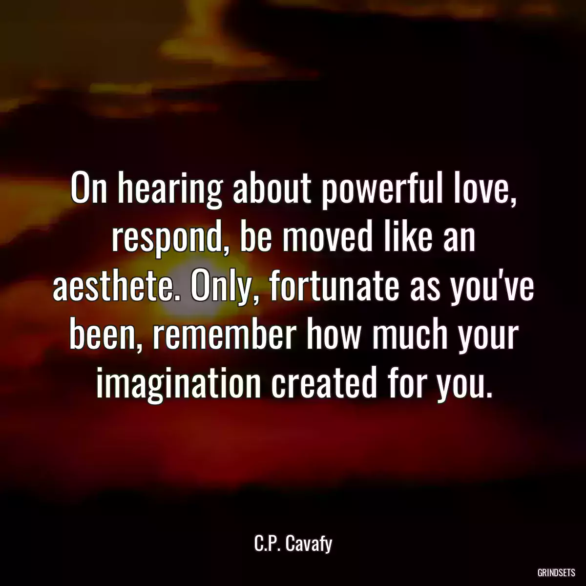 On hearing about powerful love, respond, be moved like an aesthete. Only, fortunate as you\'ve been, remember how much your imagination created for you.