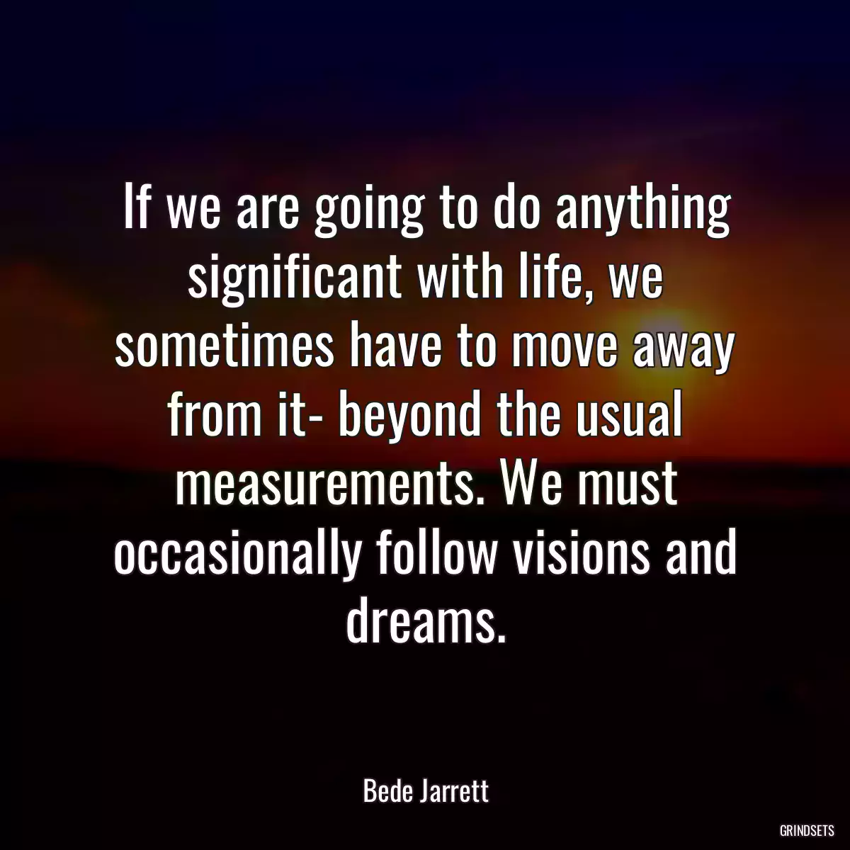 If we are going to do anything significant with life, we sometimes have to move away from it- beyond the usual measurements. We must occasionally follow visions and dreams.