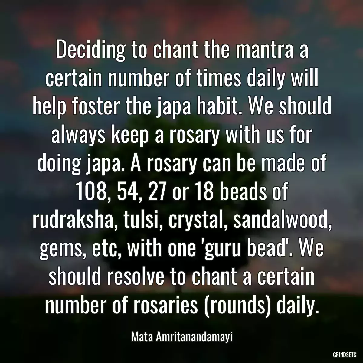 Deciding to chant the mantra a certain number of times daily will help foster the japa habit. We should always keep a rosary with us for doing japa. A rosary can be made of 108, 54, 27 or 18 beads of rudraksha, tulsi, crystal, sandalwood, gems, etc, with one \'guru bead\'. We should resolve to chant a certain number of rosaries (rounds) daily.