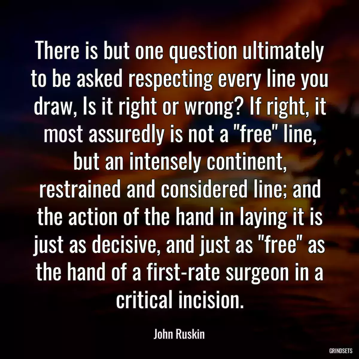 There is but one question ultimately to be asked respecting every line you draw, Is it right or wrong? If right, it most assuredly is not a \