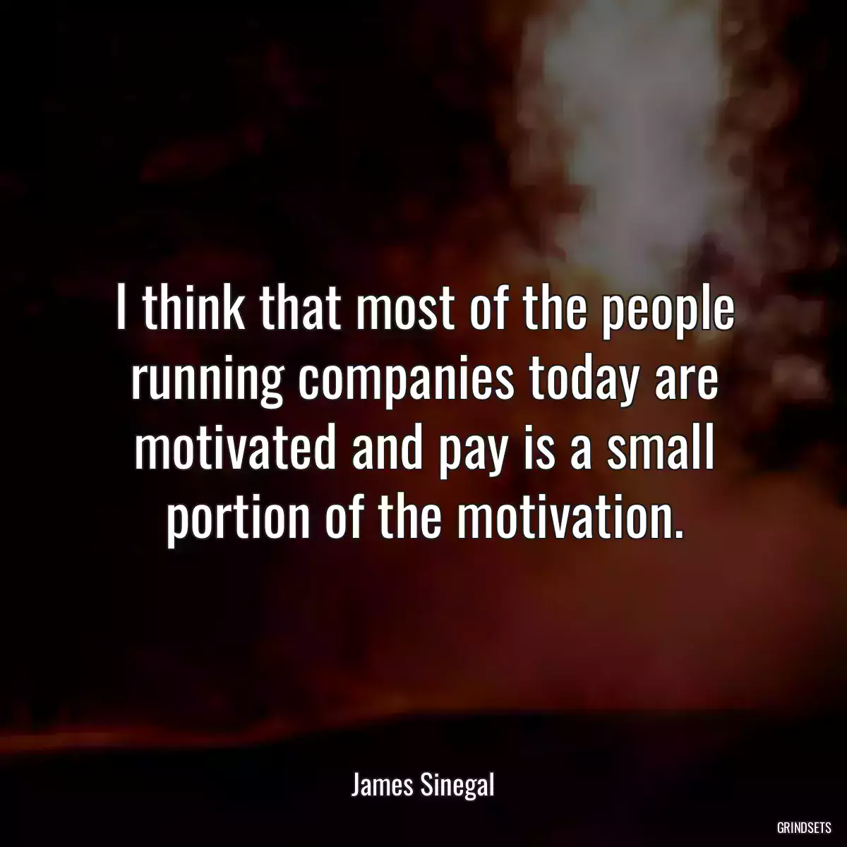 I think that most of the people running companies today are motivated and pay is a small portion of the motivation.