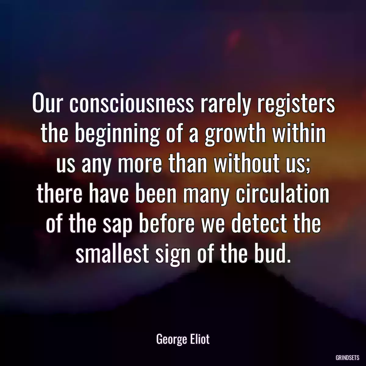 Our consciousness rarely registers the beginning of a growth within us any more than without us; there have been many circulation of the sap before we detect the smallest sign of the bud.