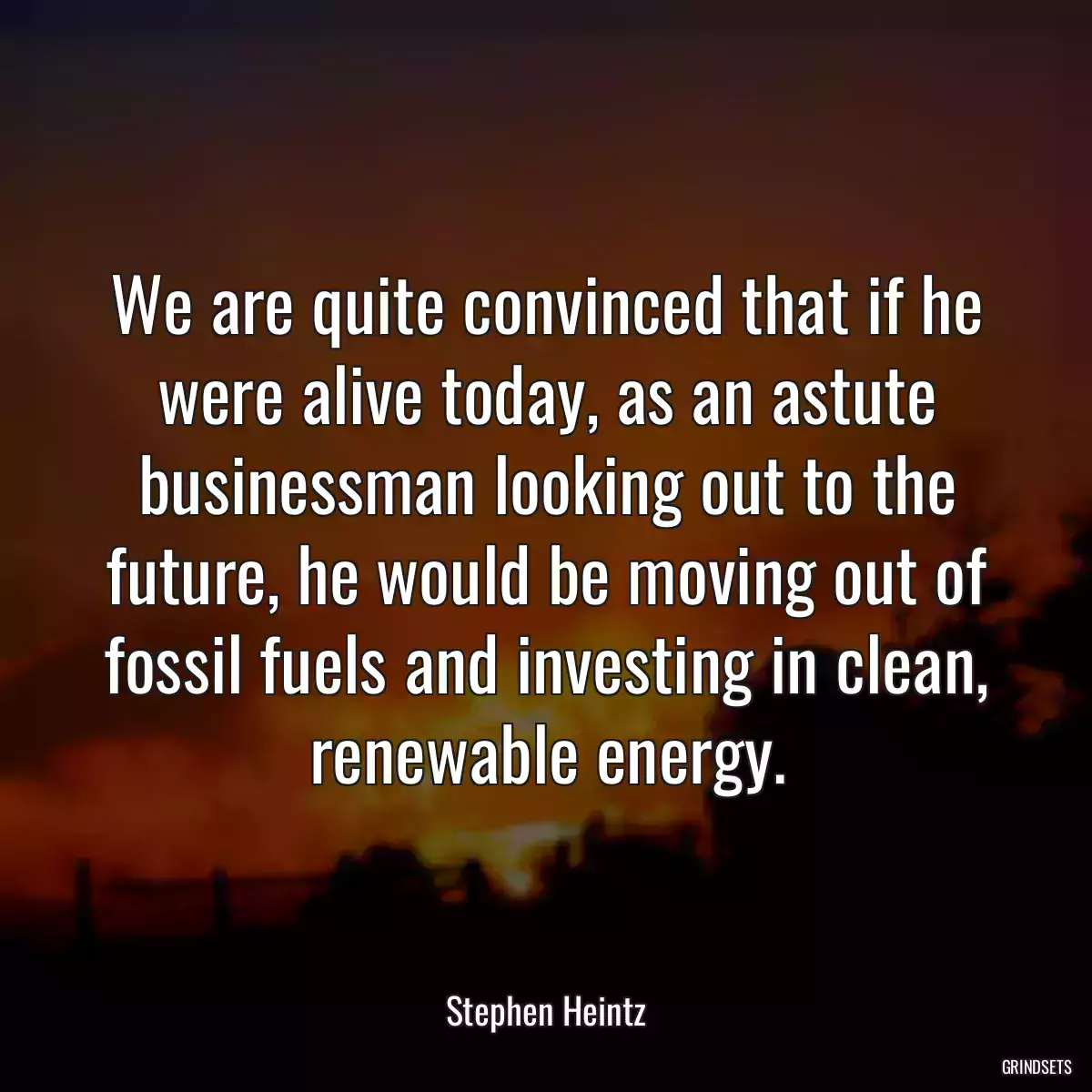 We are quite convinced that if he were alive today, as an astute businessman looking out to the future, he would be moving out of fossil fuels and investing in clean, renewable energy.