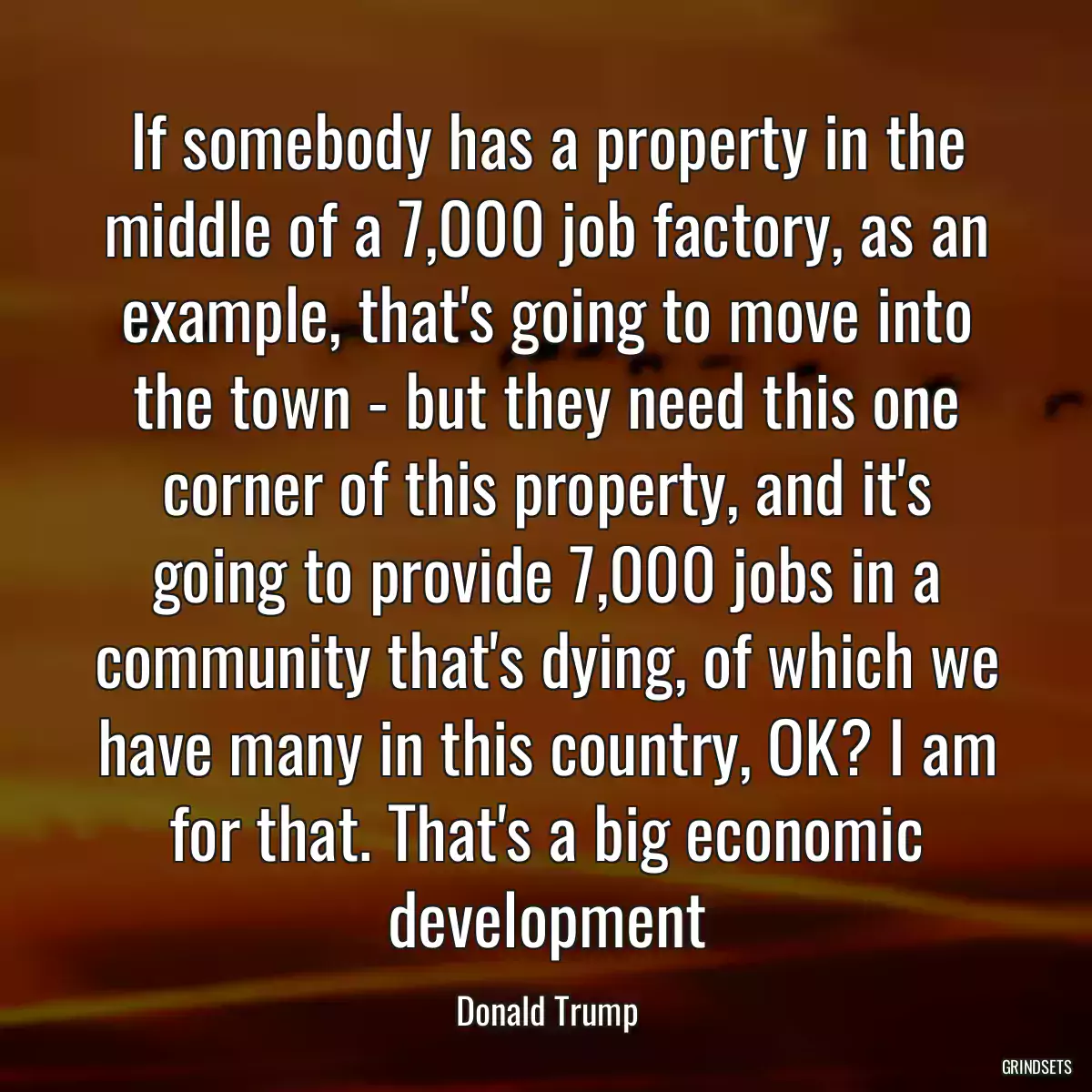 If somebody has a property in the middle of a 7,000 job factory, as an example, that\'s going to move into the town - but they need this one corner of this property, and it\'s going to provide 7,000 jobs in a community that\'s dying, of which we have many in this country, OK? I am for that. That\'s a big economic development