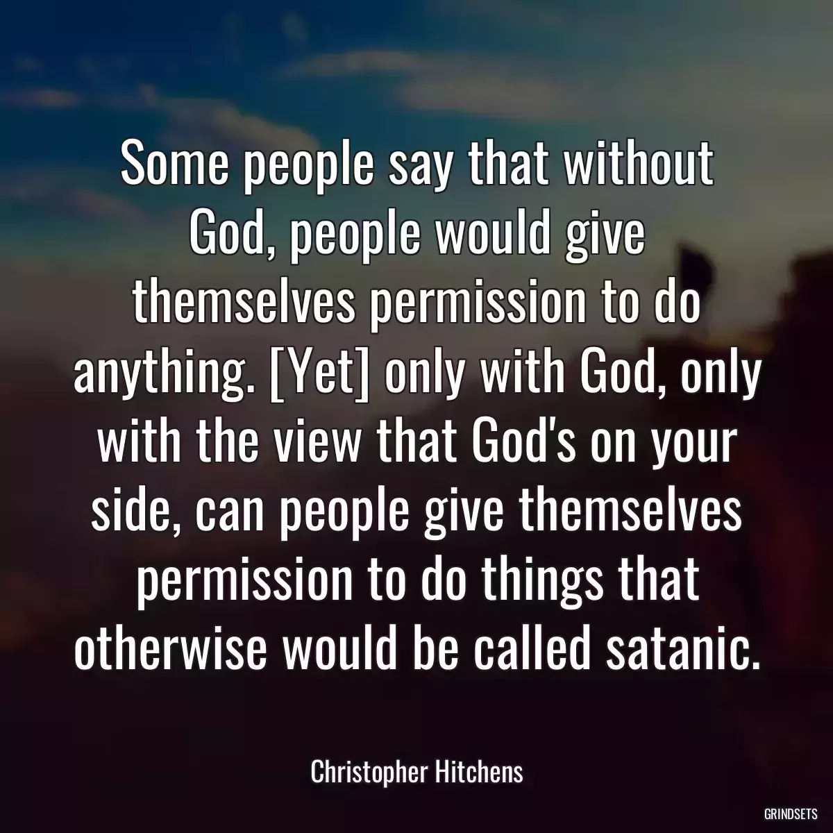 Some people say that without God, people would give themselves permission to do anything. [Yet] only with God, only with the view that God\'s on your side, can people give themselves permission to do things that otherwise would be called satanic.