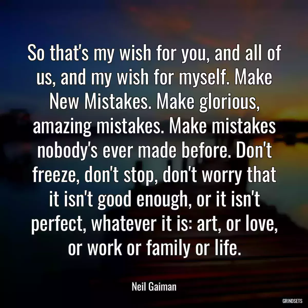 So that\'s my wish for you, and all of us, and my wish for myself. Make New Mistakes. Make glorious, amazing mistakes. Make mistakes nobody\'s ever made before. Don\'t freeze, don\'t stop, don\'t worry that it isn\'t good enough, or it isn\'t perfect, whatever it is: art, or love, or work or family or life.