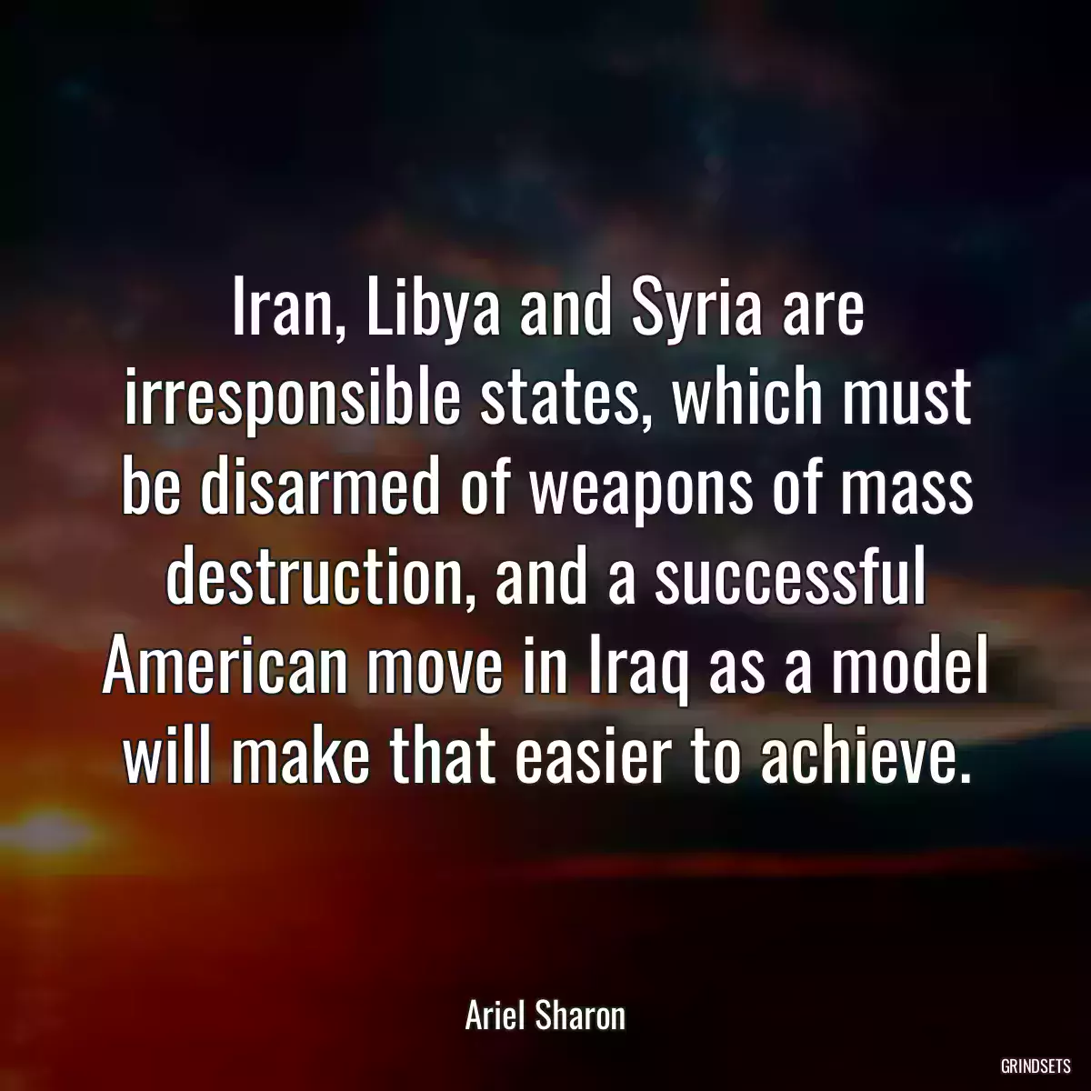 Iran, Libya and Syria are irresponsible states, which must be disarmed of weapons of mass destruction, and a successful American move in Iraq as a model will make that easier to achieve.