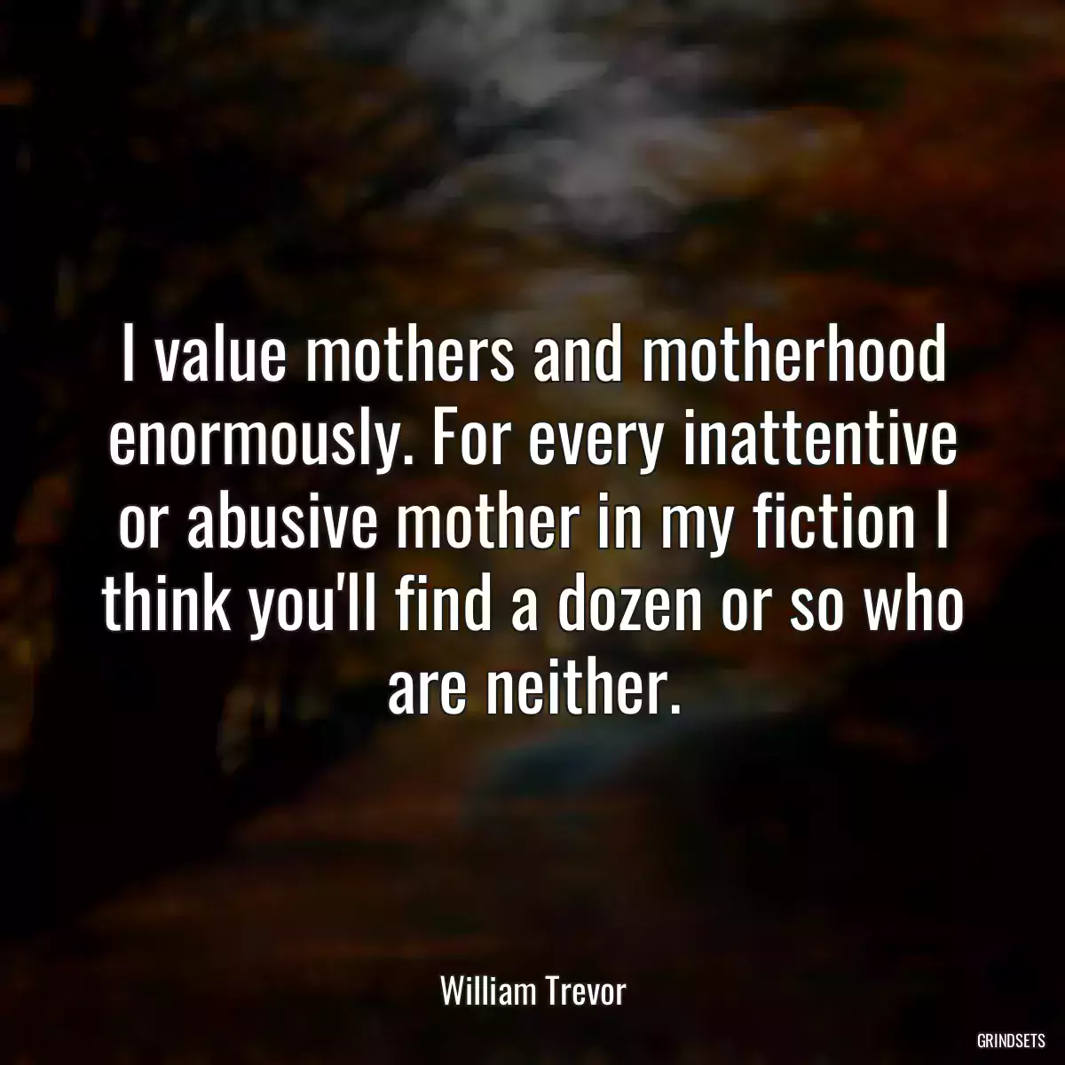 I value mothers and motherhood enormously. For every inattentive or abusive mother in my fiction I think you\'ll find a dozen or so who are neither.