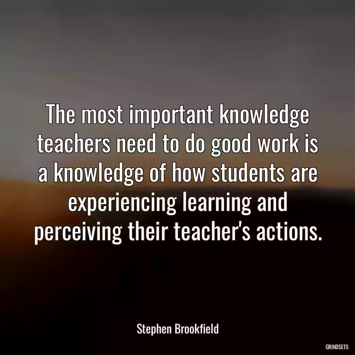 The most important knowledge teachers need to do good work is a knowledge of how students are experiencing learning and perceiving their teacher\'s actions.