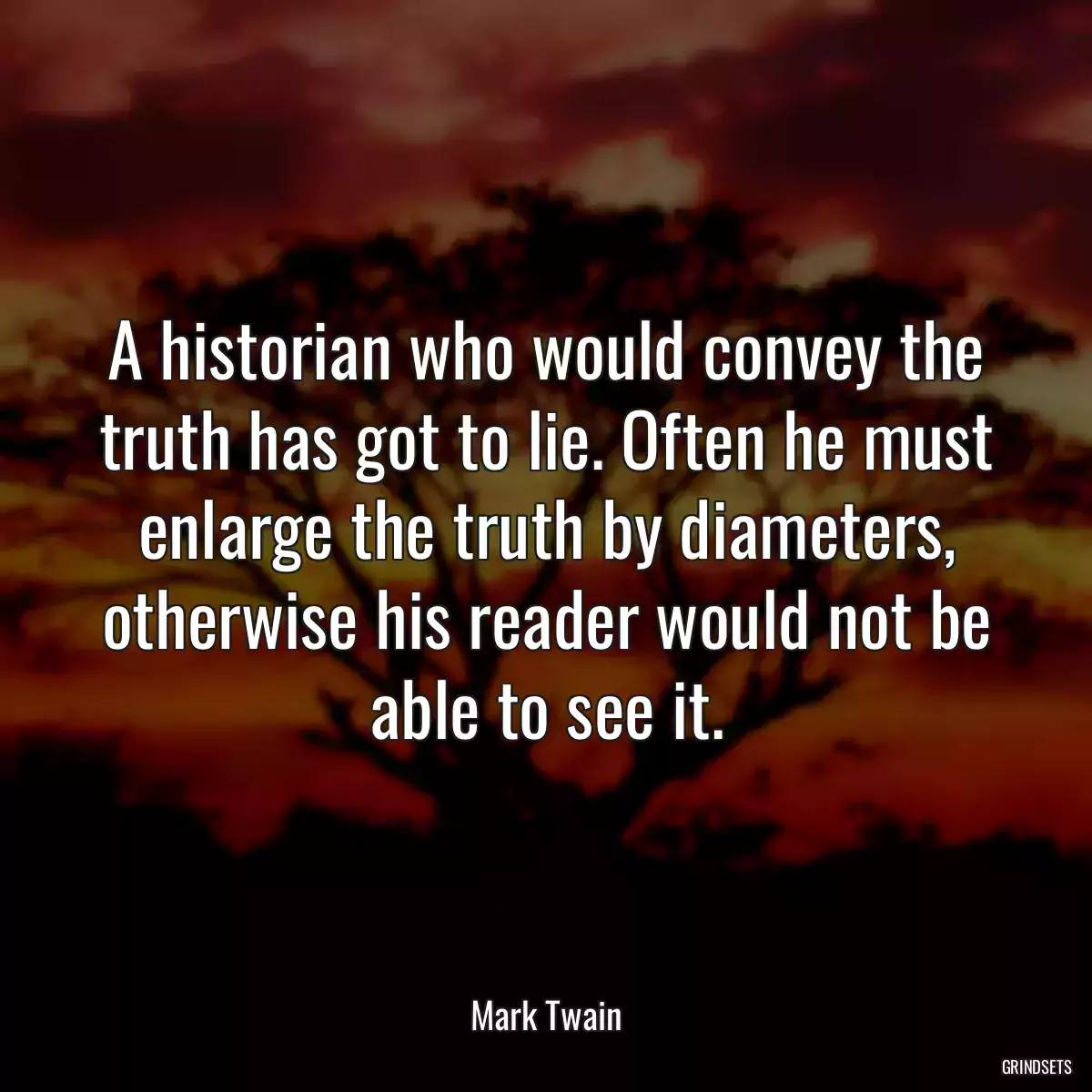 A historian who would convey the truth has got to lie. Often he must enlarge the truth by diameters, otherwise his reader would not be able to see it.