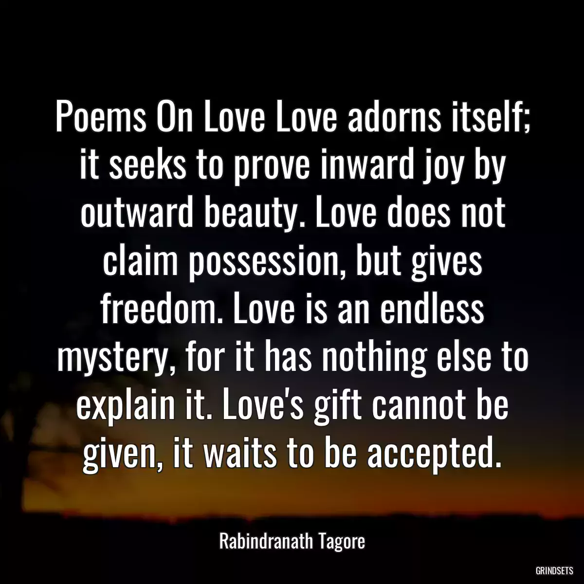 Poems On Love Love adorns itself; it seeks to prove inward joy by outward beauty. Love does not claim possession, but gives freedom. Love is an endless mystery, for it has nothing else to explain it. Love\'s gift cannot be given, it waits to be accepted.