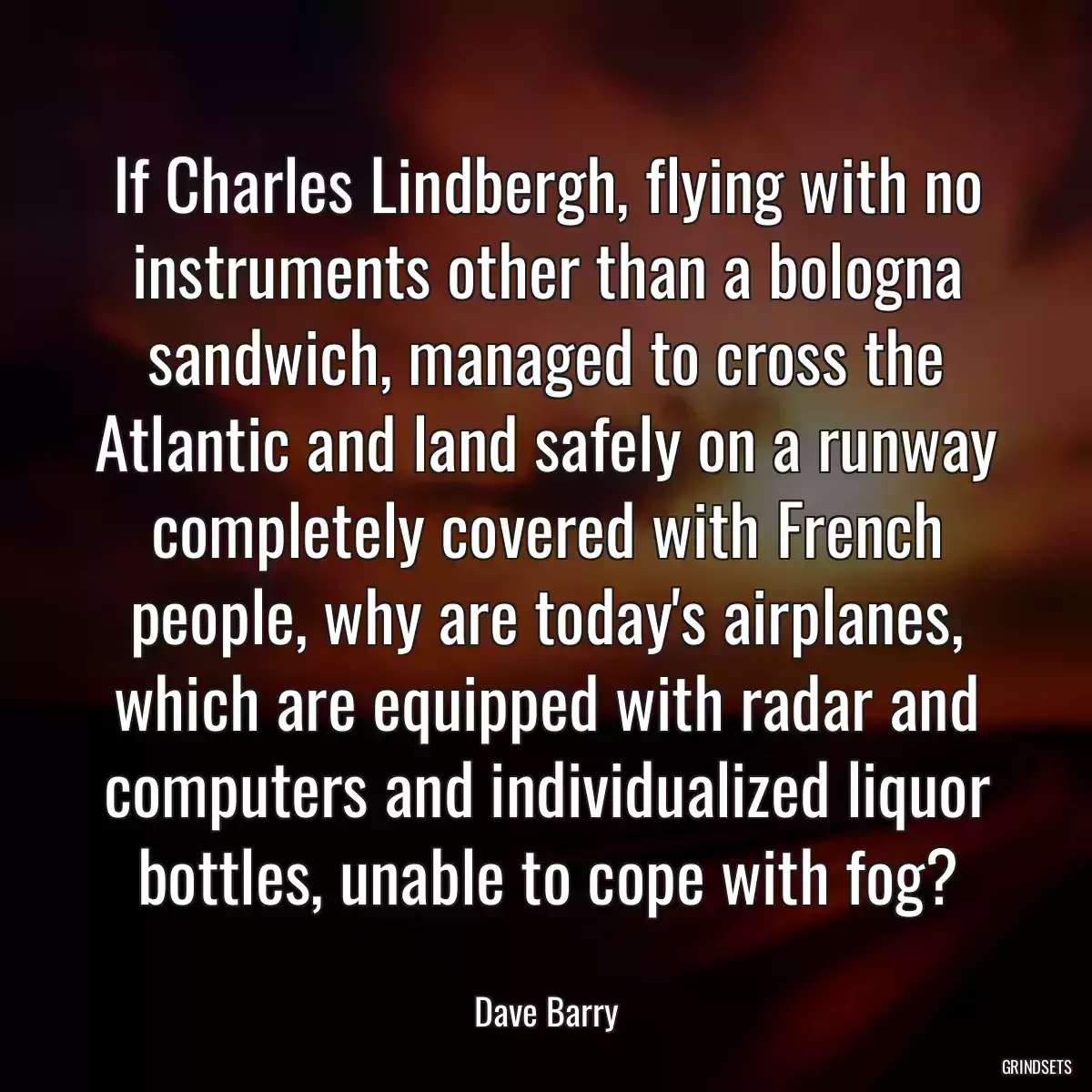 If Charles Lindbergh, flying with no instruments other than a bologna sandwich, managed to cross the Atlantic and land safely on a runway completely covered with French people, why are today\'s airplanes, which are equipped with radar and computers and individualized liquor bottles, unable to cope with fog?