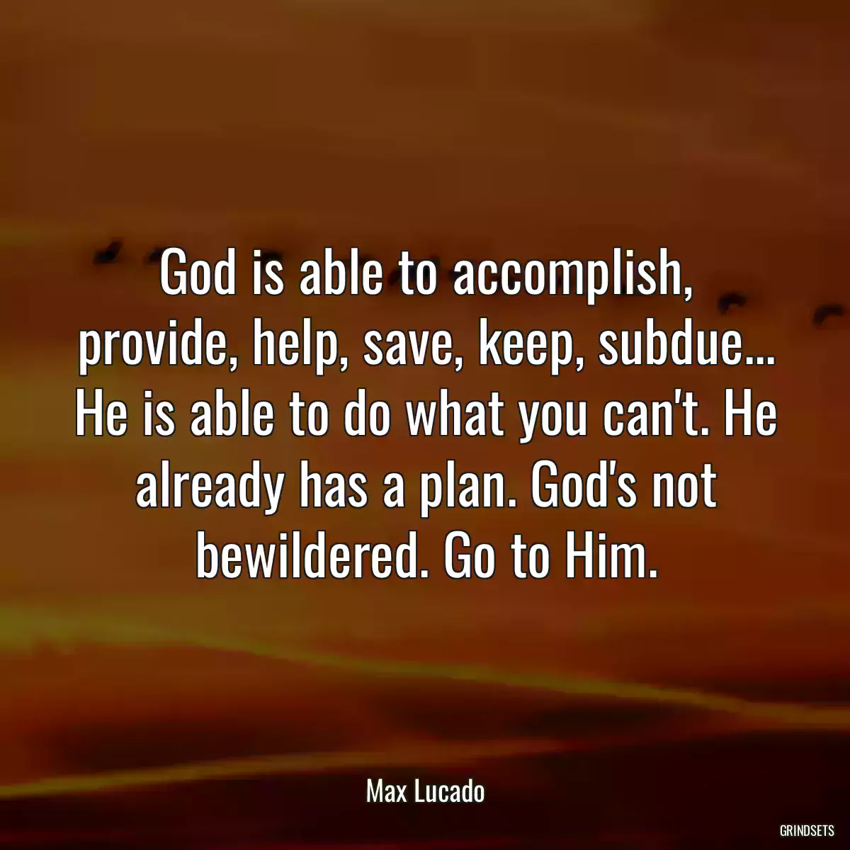 God is able to accomplish, provide, help, save, keep, subdue... He is able to do what you can\'t. He already has a plan. God\'s not bewildered. Go to Him.