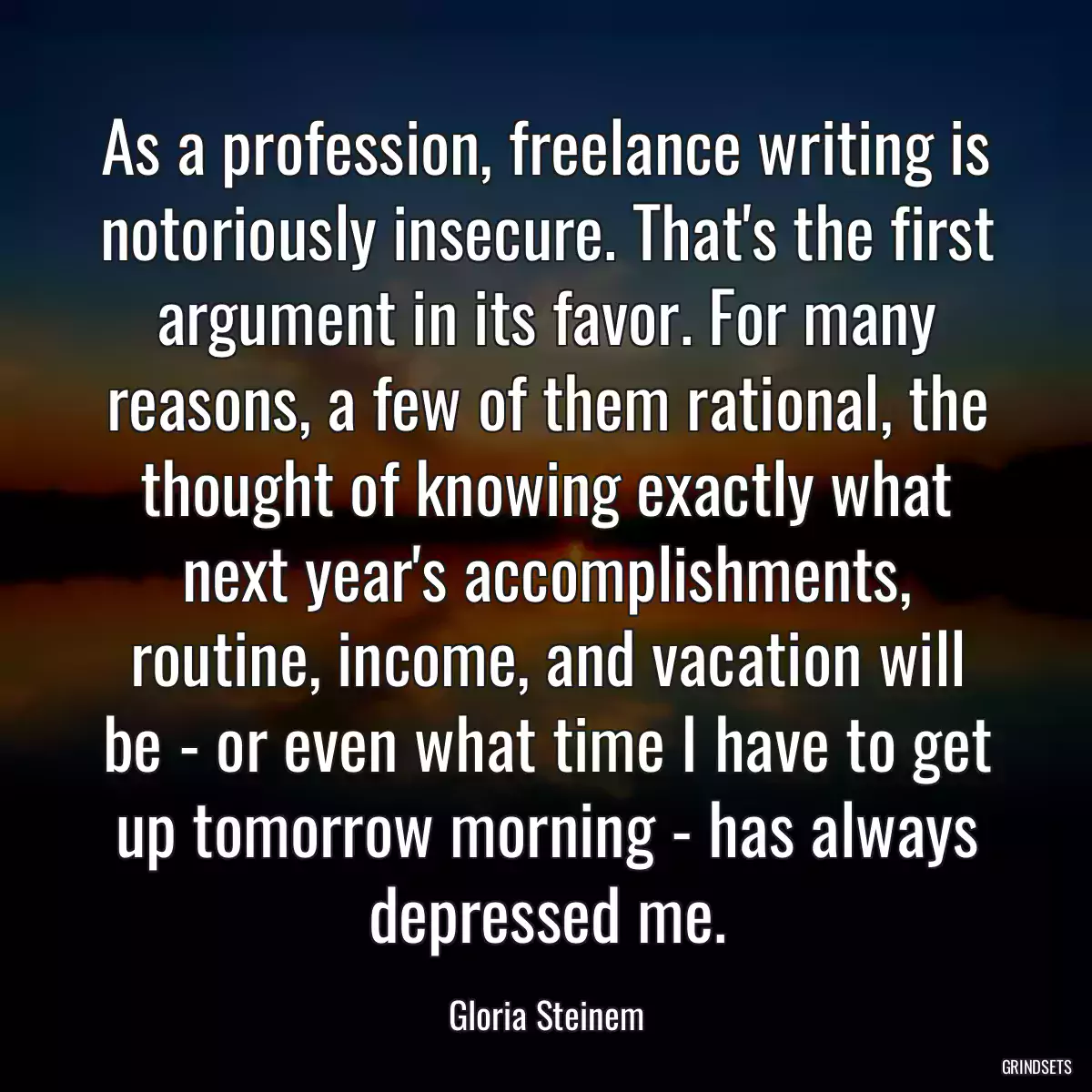 As a profession, freelance writing is notoriously insecure. That\'s the first argument in its favor. For many reasons, a few of them rational, the thought of knowing exactly what next year\'s accomplishments, routine, income, and vacation will be - or even what time I have to get up tomorrow morning - has always depressed me.