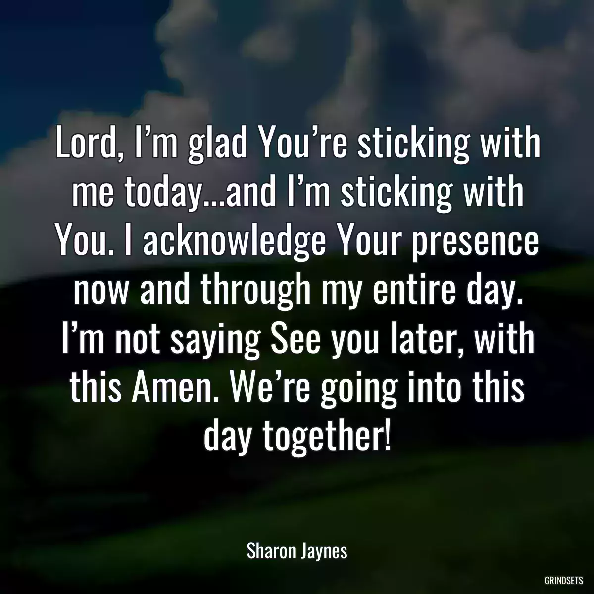 Lord, I’m glad You’re sticking with me today...and I’m sticking with You. I acknowledge Your presence now and through my entire day. I’m not saying See you later, with this Amen. We’re going into this day together!