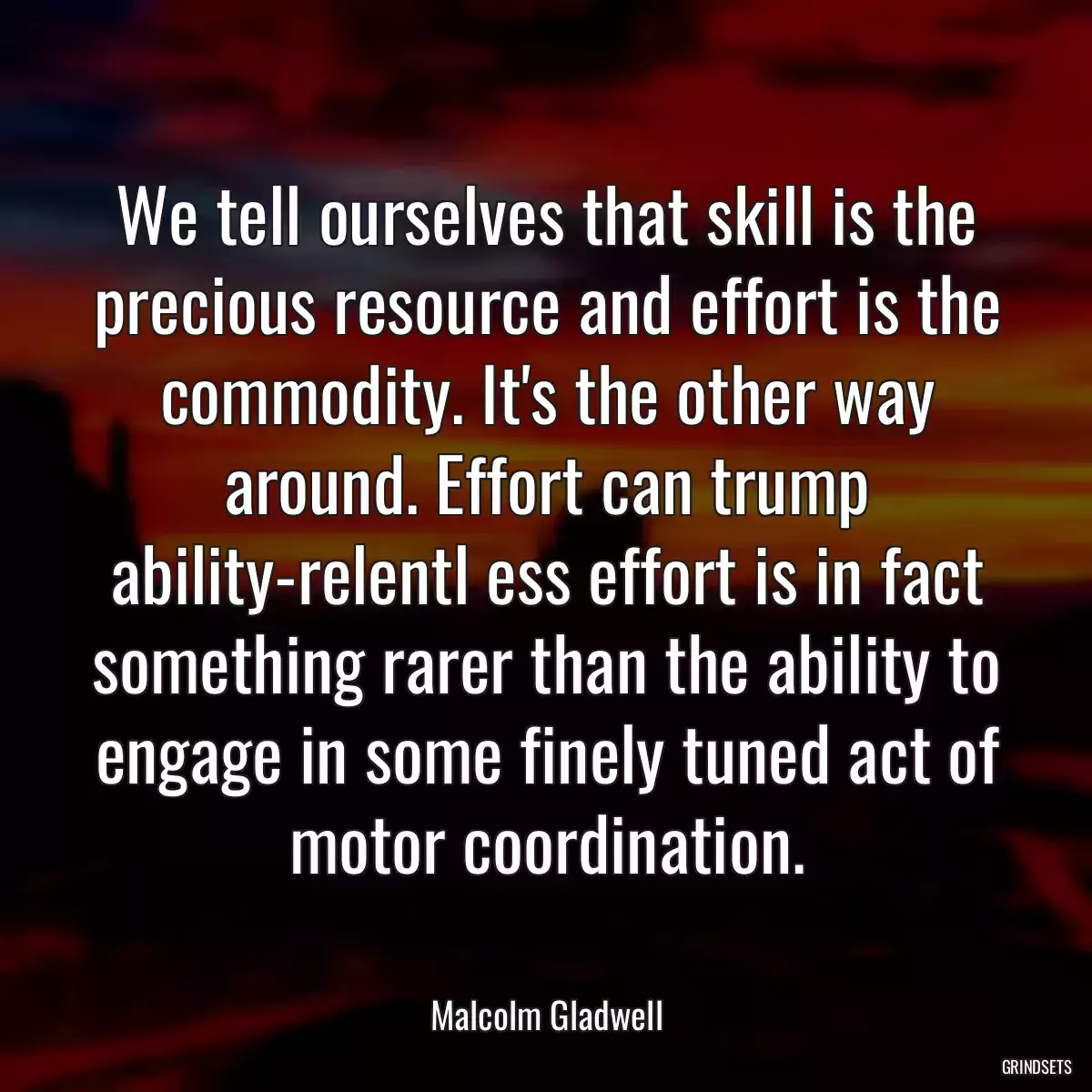 We tell ourselves that skill is the precious resource and effort is the commodity. It\'s the other way around. Effort can trump ability-relentl ess effort is in fact something rarer than the ability to engage in some finely tuned act of motor coordination.