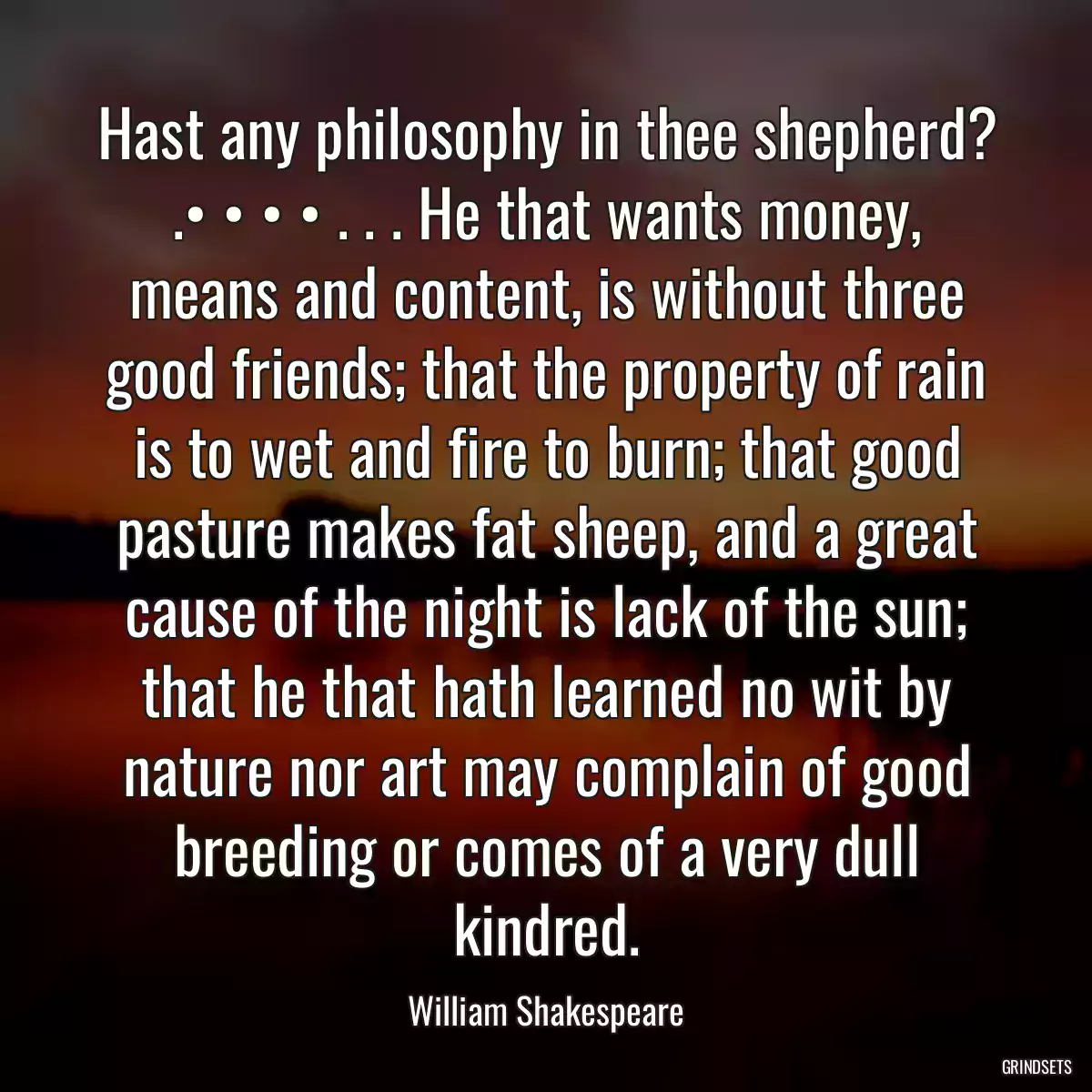 Hast any philosophy in thee shepherd? .• • • • . . . He that wants money, means and content, is without three good friends; that the property of rain is to wet and fire to burn; that good pasture makes fat sheep, and a great cause of the night is lack of the sun; that he that hath learned no wit by nature nor art may complain of good breeding or comes of a very dull kindred.