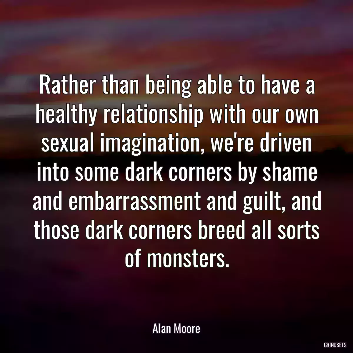 Rather than being able to have a healthy relationship with our own sexual imagination, we\'re driven into some dark corners by shame and embarrassment and guilt, and those dark corners breed all sorts of monsters.