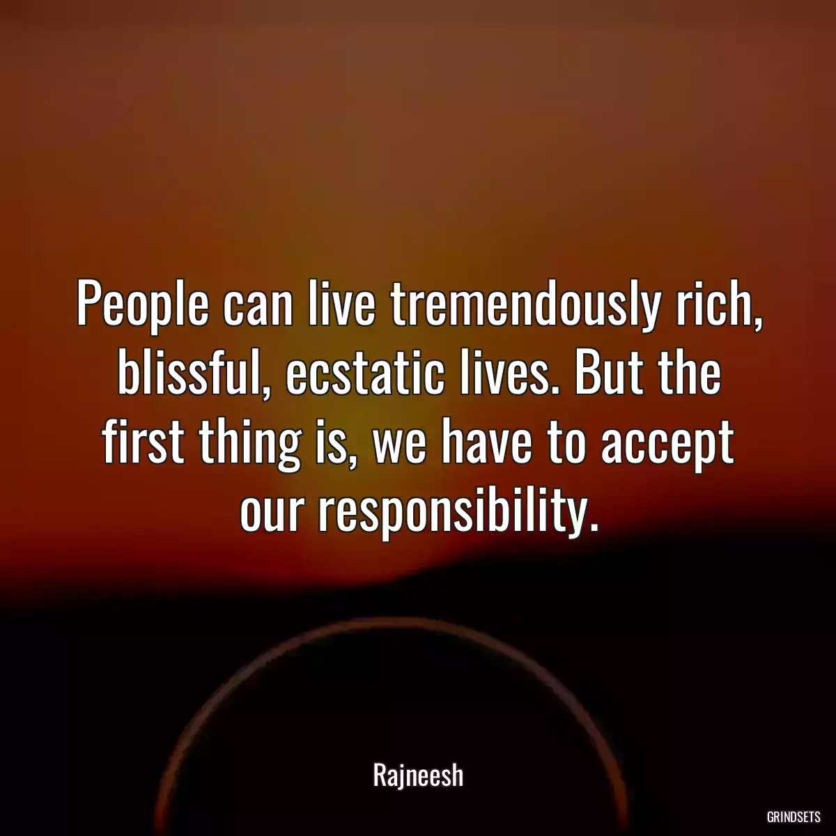 People can live tremendously rich, blissful, ecstatic lives. But the first thing is, we have to accept our responsibility.