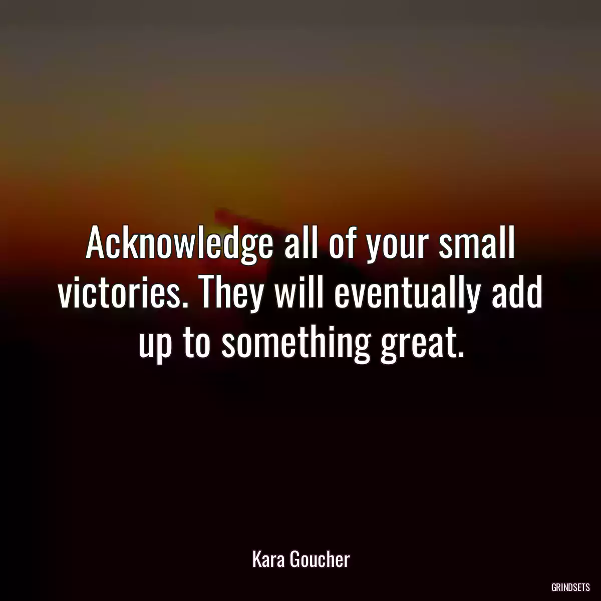 Acknowledge all of your small victories. They will eventually add up to something great.