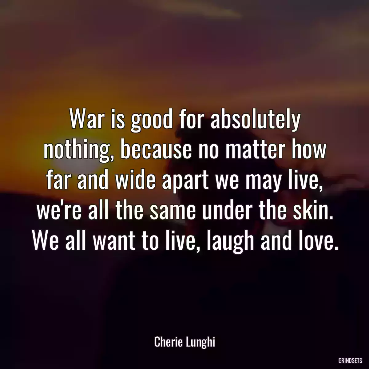 War is good for absolutely nothing, because no matter how far and wide apart we may live, we\'re all the same under the skin. We all want to live, laugh and love.