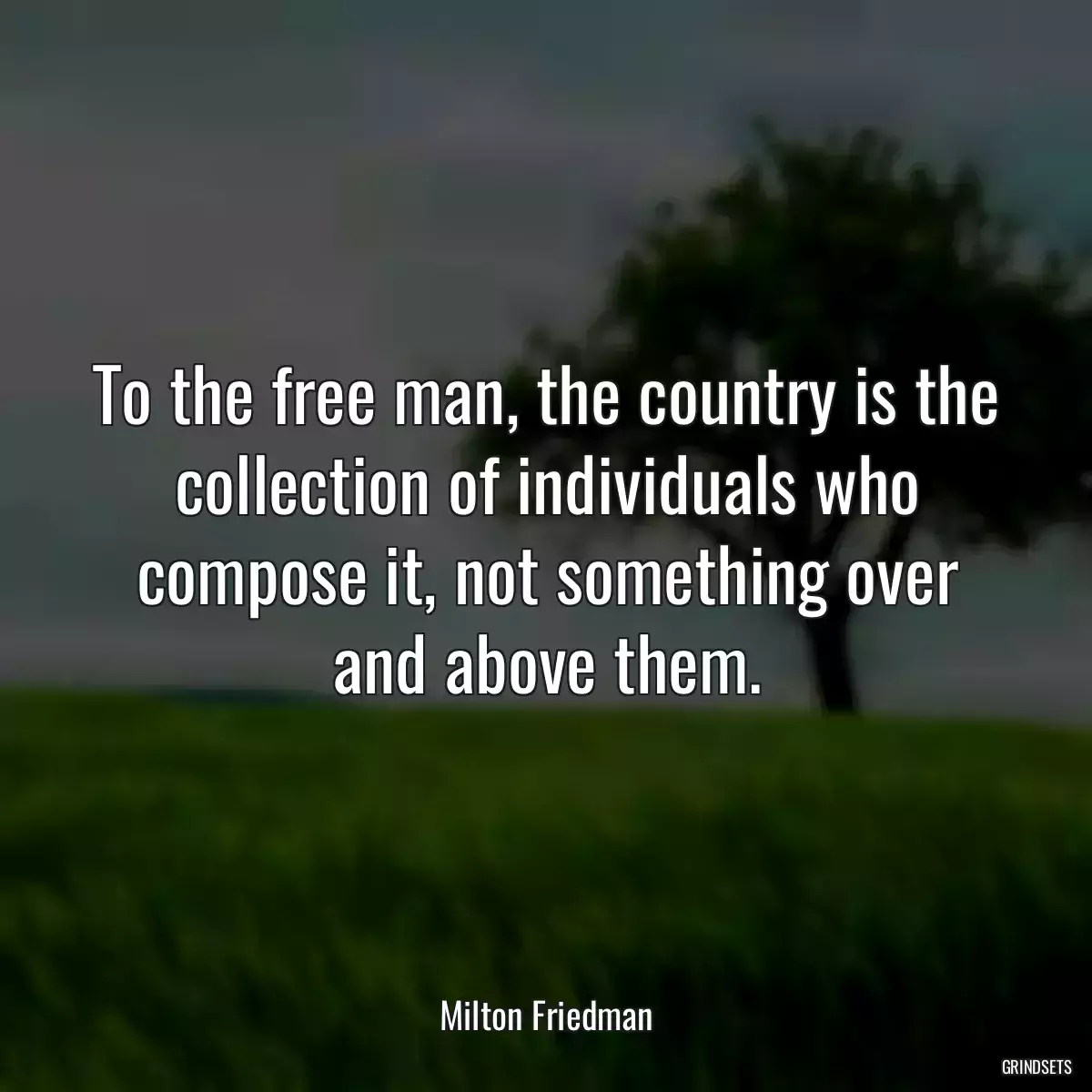 To the free man, the country is the collection of individuals who compose it, not something over and above them.