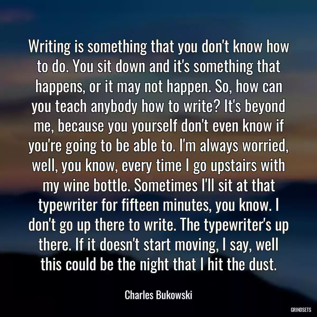 Writing is something that you don\'t know how to do. You sit down and it\'s something that happens, or it may not happen. So, how can you teach anybody how to write? It\'s beyond me, because you yourself don\'t even know if you\'re going to be able to. I\'m always worried, well, you know, every time I go upstairs with my wine bottle. Sometimes I\'ll sit at that typewriter for fifteen minutes, you know. I don\'t go up there to write. The typewriter\'s up there. If it doesn\'t start moving, I say, well this could be the night that I hit the dust.