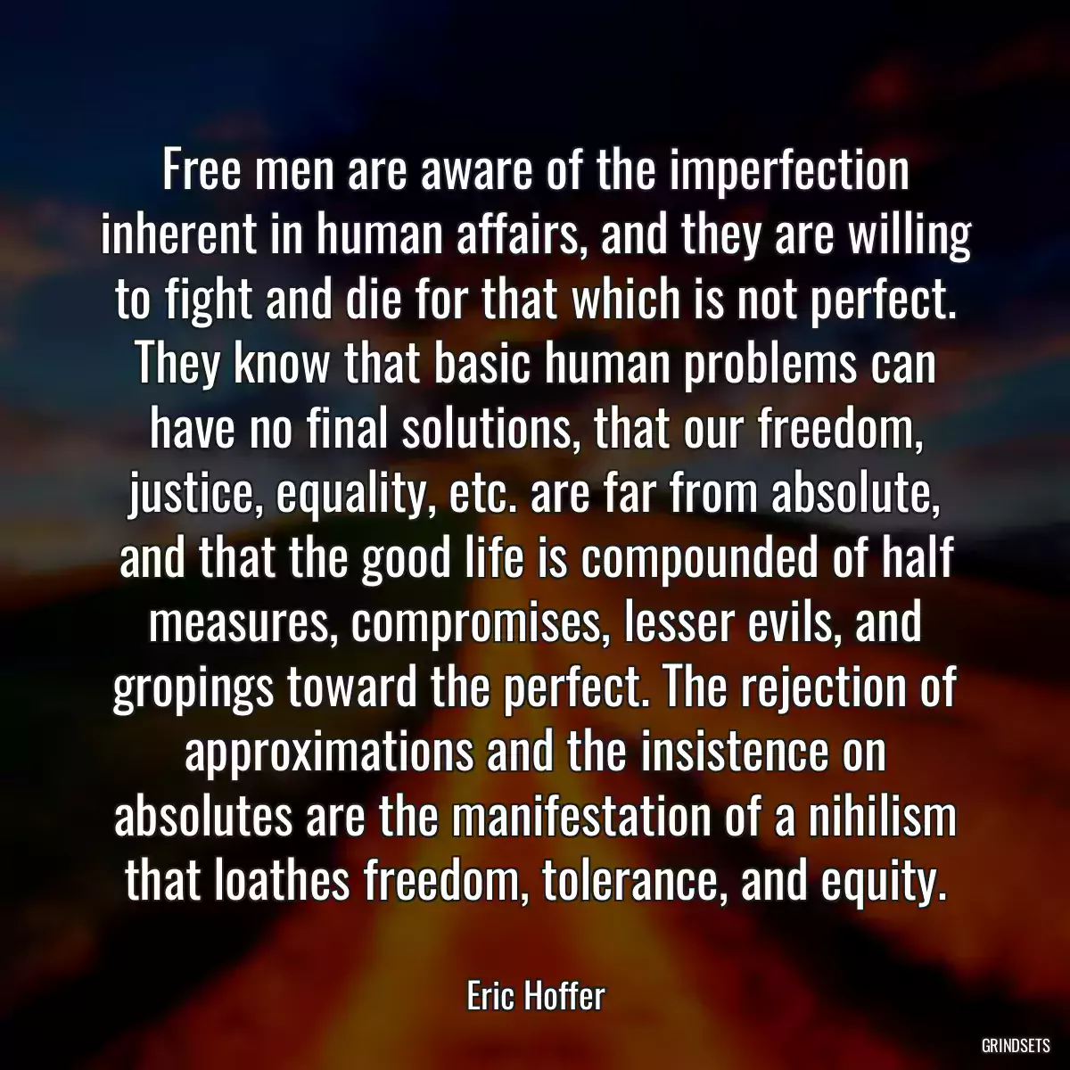 Free men are aware of the imperfection inherent in human affairs, and they are willing to fight and die for that which is not perfect. They know that basic human problems can have no final solutions, that our freedom, justice, equality, etc. are far from absolute, and that the good life is compounded of half measures, compromises, lesser evils, and gropings toward the perfect. The rejection of approximations and the insistence on absolutes are the manifestation of a nihilism that loathes freedom, tolerance, and equity.