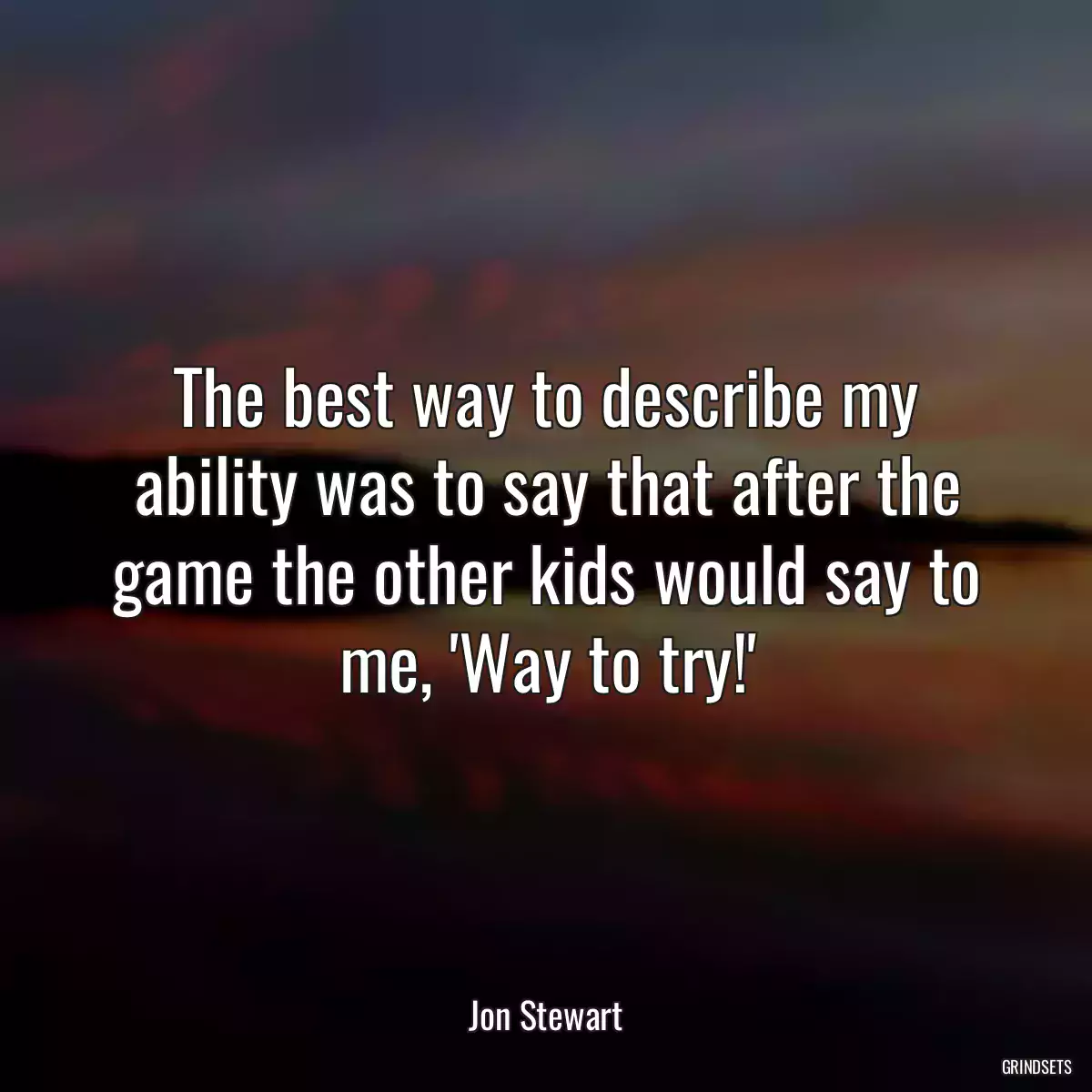 The best way to describe my ability was to say that after the game the other kids would say to me, \'Way to try!\'