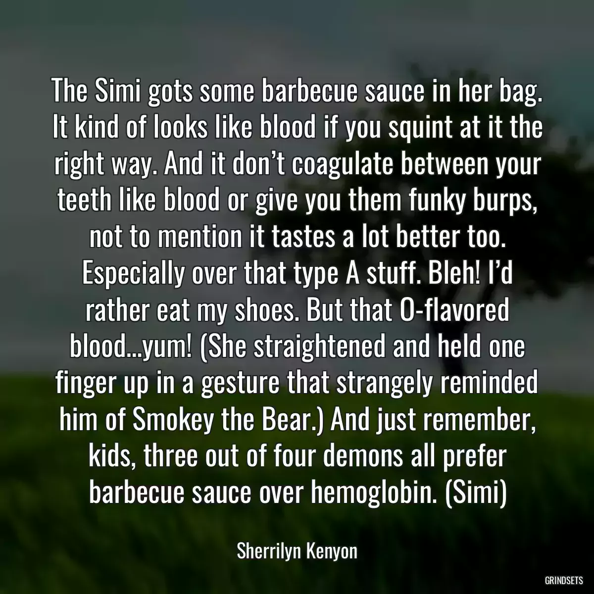 The Simi gots some barbecue sauce in her bag. It kind of looks like blood if you squint at it the right way. And it don’t coagulate between your teeth like blood or give you them funky burps, not to mention it tastes a lot better too. Especially over that type A stuff. Bleh! I’d rather eat my shoes. But that O-flavored blood…yum! (She straightened and held one finger up in a gesture that strangely reminded him of Smokey the Bear.) And just remember, kids, three out of four demons all prefer barbecue sauce over hemoglobin. (Simi)