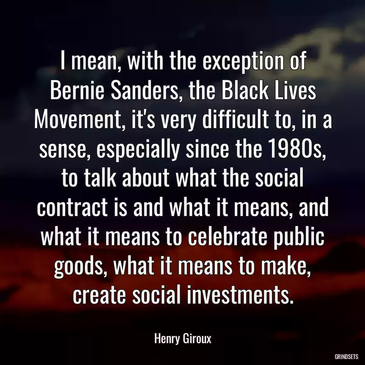 I mean, with the exception of Bernie Sanders, the Black Lives Movement, it\'s very difficult to, in a sense, especially since the 1980s, to talk about what the social contract is and what it means, and what it means to celebrate public goods, what it means to make, create social investments.