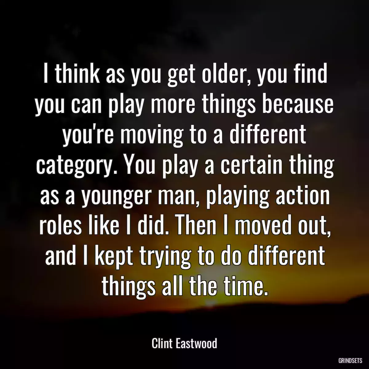 I think as you get older, you find you can play more things because you\'re moving to a different category. You play a certain thing as a younger man, playing action roles like I did. Then I moved out, and I kept trying to do different things all the time.