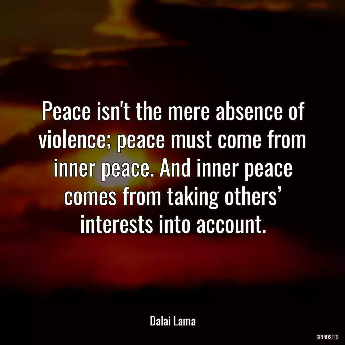 Peace isn\'t the mere absence of violence; peace must come from inner peace. And inner peace comes from taking others’ interests into account.