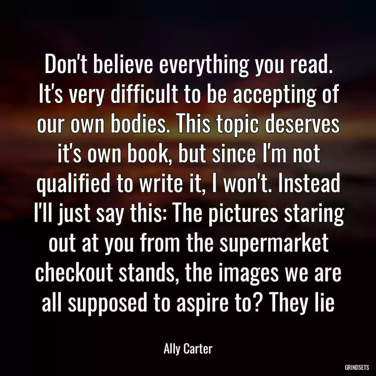 Don\'t believe everything you read. It\'s very difficult to be accepting of our own bodies. This topic deserves it\'s own book, but since I\'m not qualified to write it, I won\'t. Instead I\'ll just say this: The pictures staring out at you from the supermarket checkout stands, the images we are all supposed to aspire to? They lie