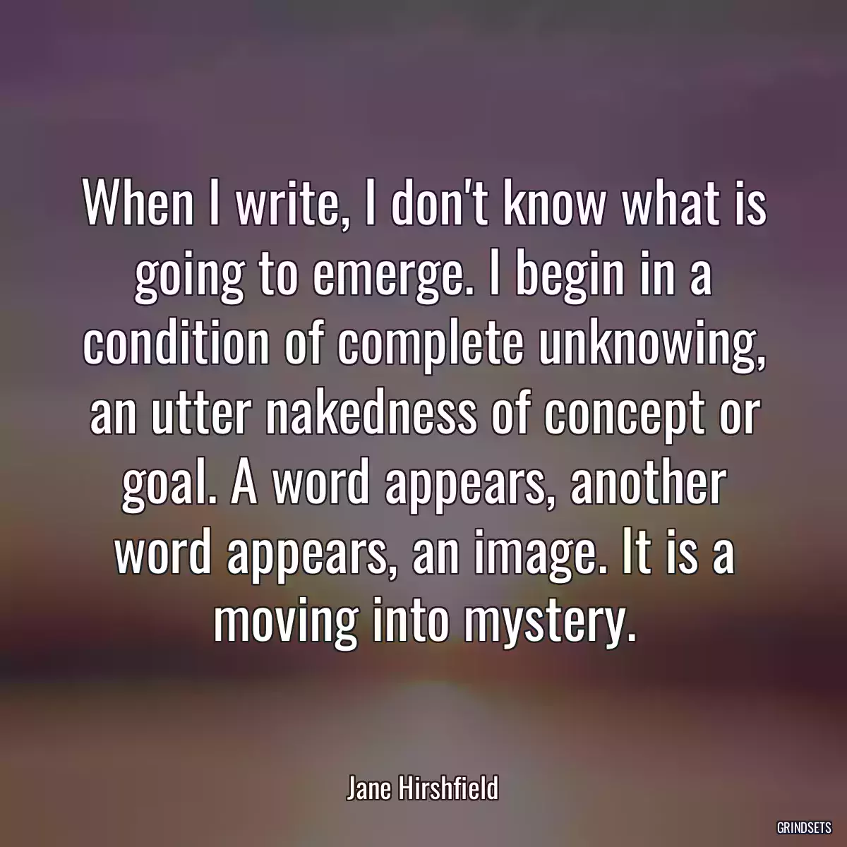 When I write, I don\'t know what is going to emerge. I begin in a condition of complete unknowing, an utter nakedness of concept or goal. A word appears, another word appears, an image. It is a moving into mystery.