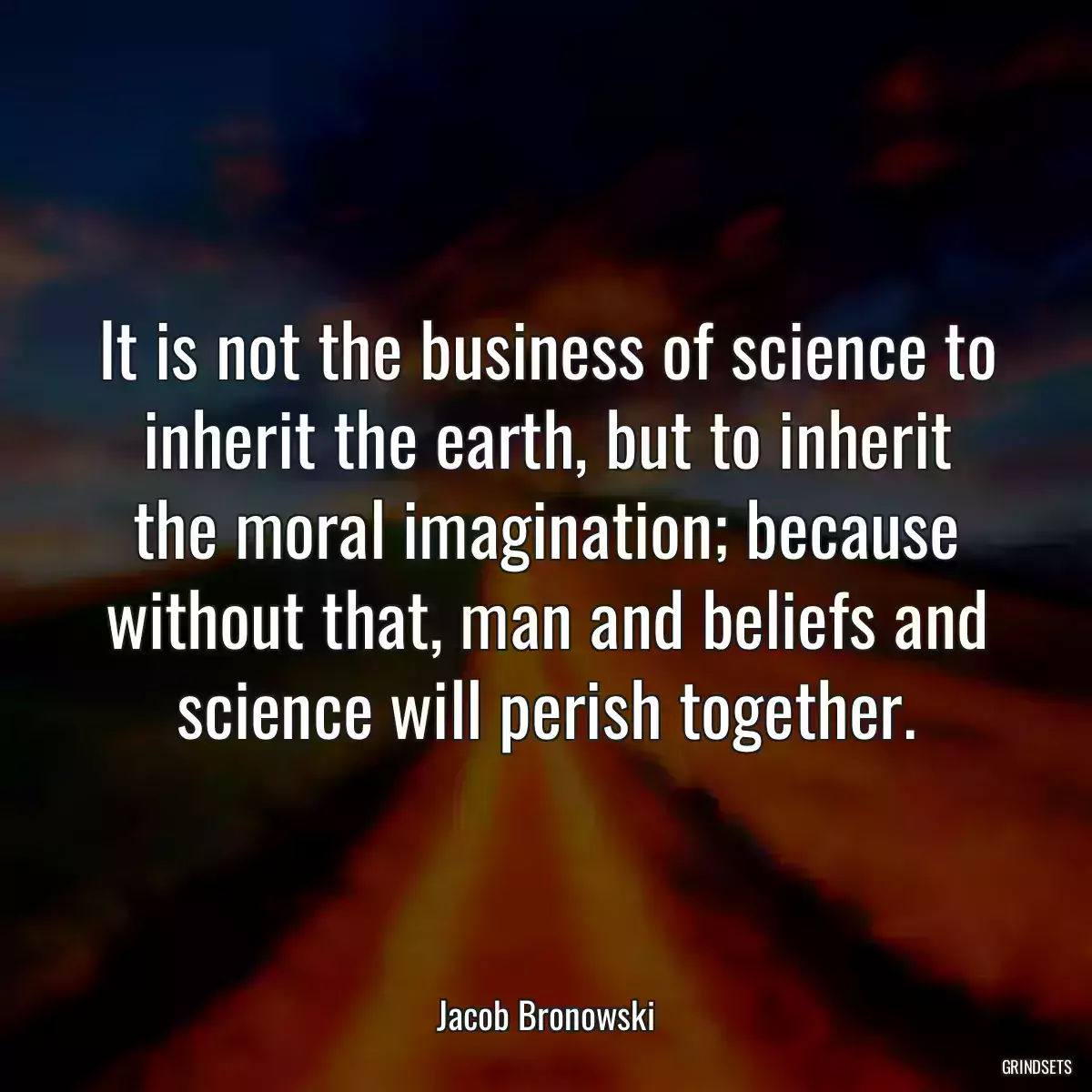 It is not the business of science to inherit the earth, but to inherit the moral imagination; because without that, man and beliefs and science will perish together.