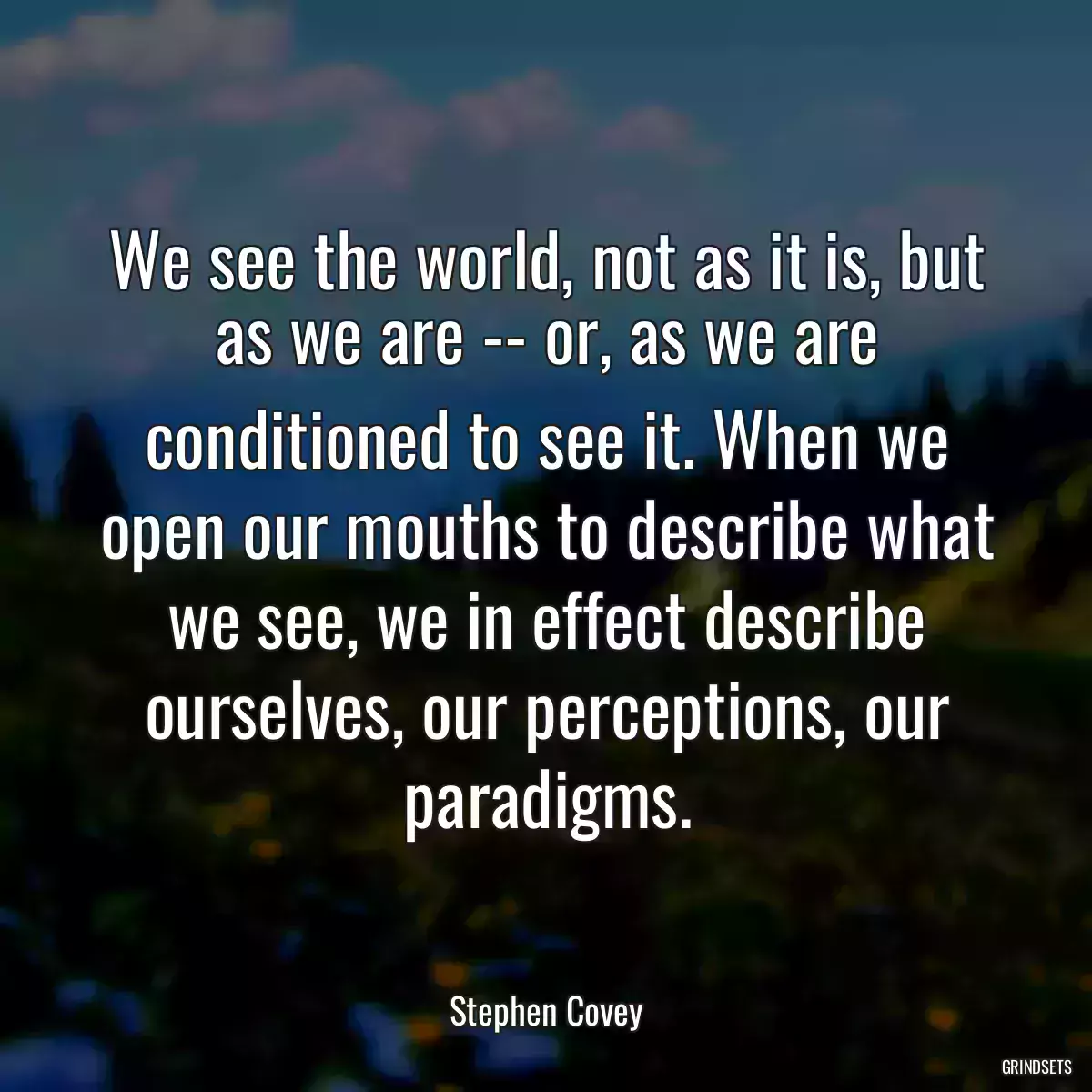 We see the world, not as it is, but as we are -- or, as we are conditioned to see it. When we open our mouths to describe what we see, we in effect describe ourselves, our perceptions, our paradigms.