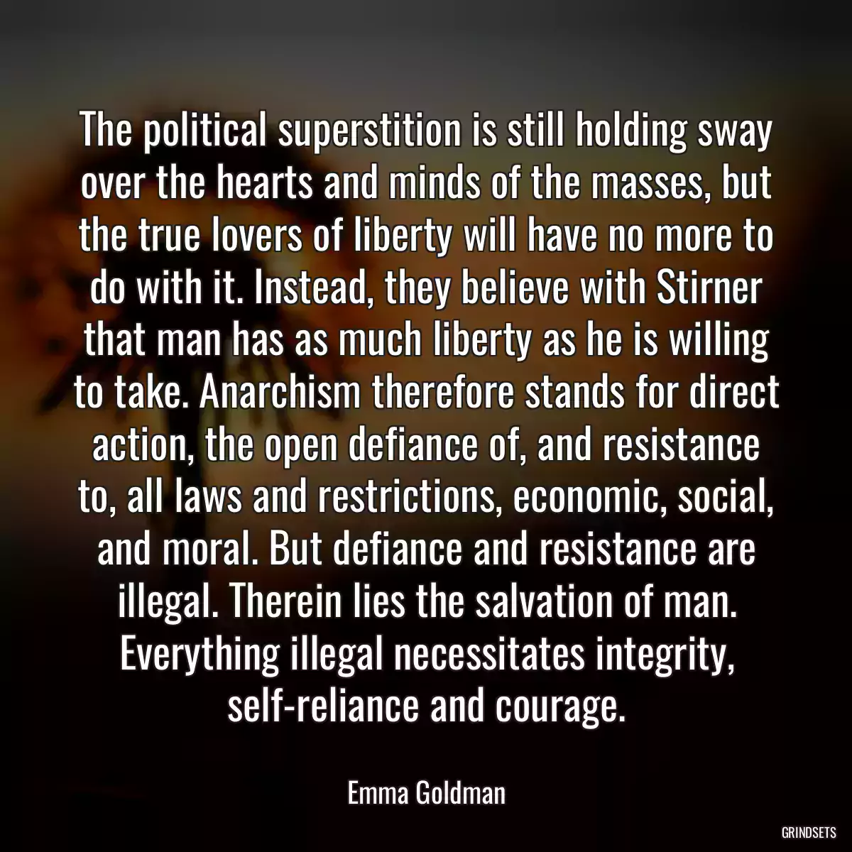 The political superstition is still holding sway over the hearts and minds of the masses, but the true lovers of liberty will have no more to do with it. Instead, they believe with Stirner that man has as much liberty as he is willing to take. Anarchism therefore stands for direct action, the open defiance of, and resistance to, all laws and restrictions, economic, social, and moral. But defiance and resistance are illegal. Therein lies the salvation of man. Everything illegal necessitates integrity, self-reliance and courage.