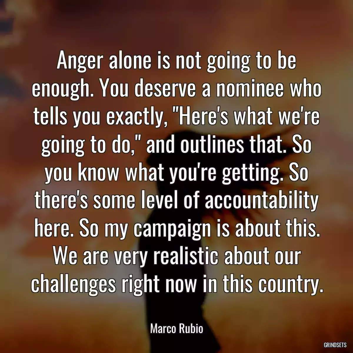 Anger alone is not going to be enough. You deserve a nominee who tells you exactly, \