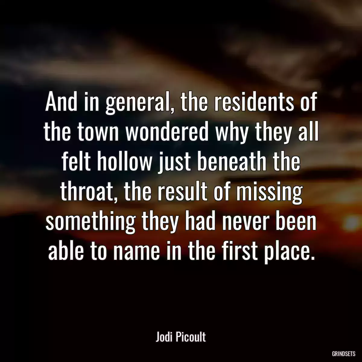 And in general, the residents of the town wondered why they all felt hollow just beneath the throat, the result of missing something they had never been able to name in the first place.