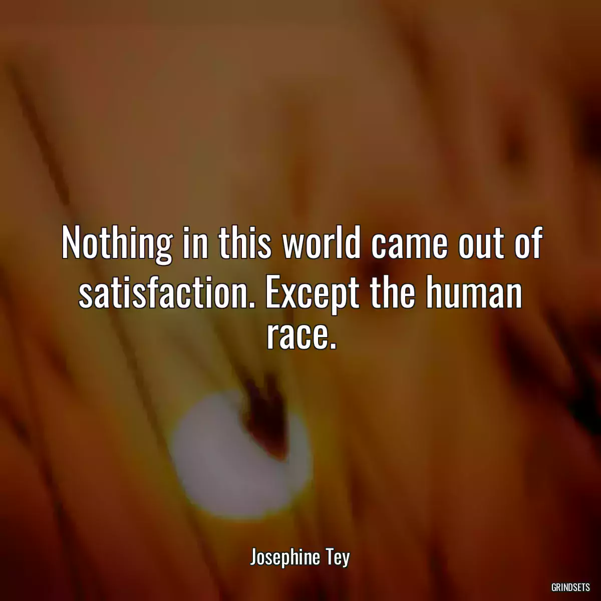 Nothing in this world came out of satisfaction. Except the human race.