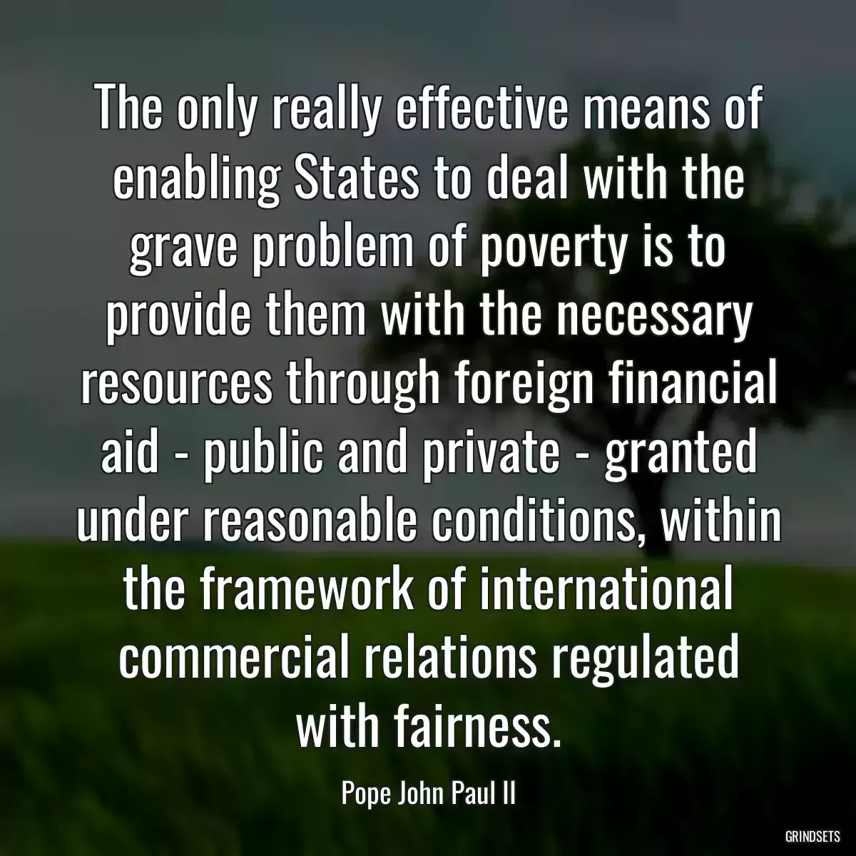 The only really effective means of enabling States to deal with the grave problem of poverty is to provide them with the necessary resources through foreign financial aid - public and private - granted under reasonable conditions, within the framework of international commercial relations regulated with fairness.