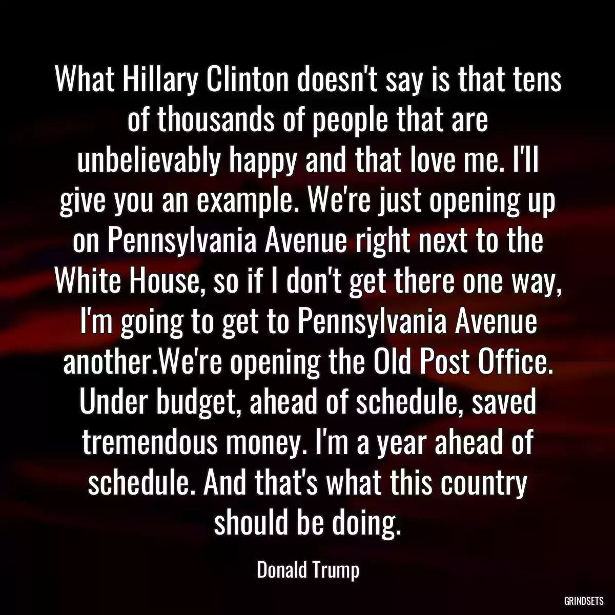 What Hillary Clinton doesn\'t say is that tens of thousands of people that are unbelievably happy and that love me. I\'ll give you an example. We\'re just opening up on Pennsylvania Avenue right next to the White House, so if I don\'t get there one way, I\'m going to get to Pennsylvania Avenue another.We\'re opening the Old Post Office. Under budget, ahead of schedule, saved tremendous money. I\'m a year ahead of schedule. And that\'s what this country should be doing.