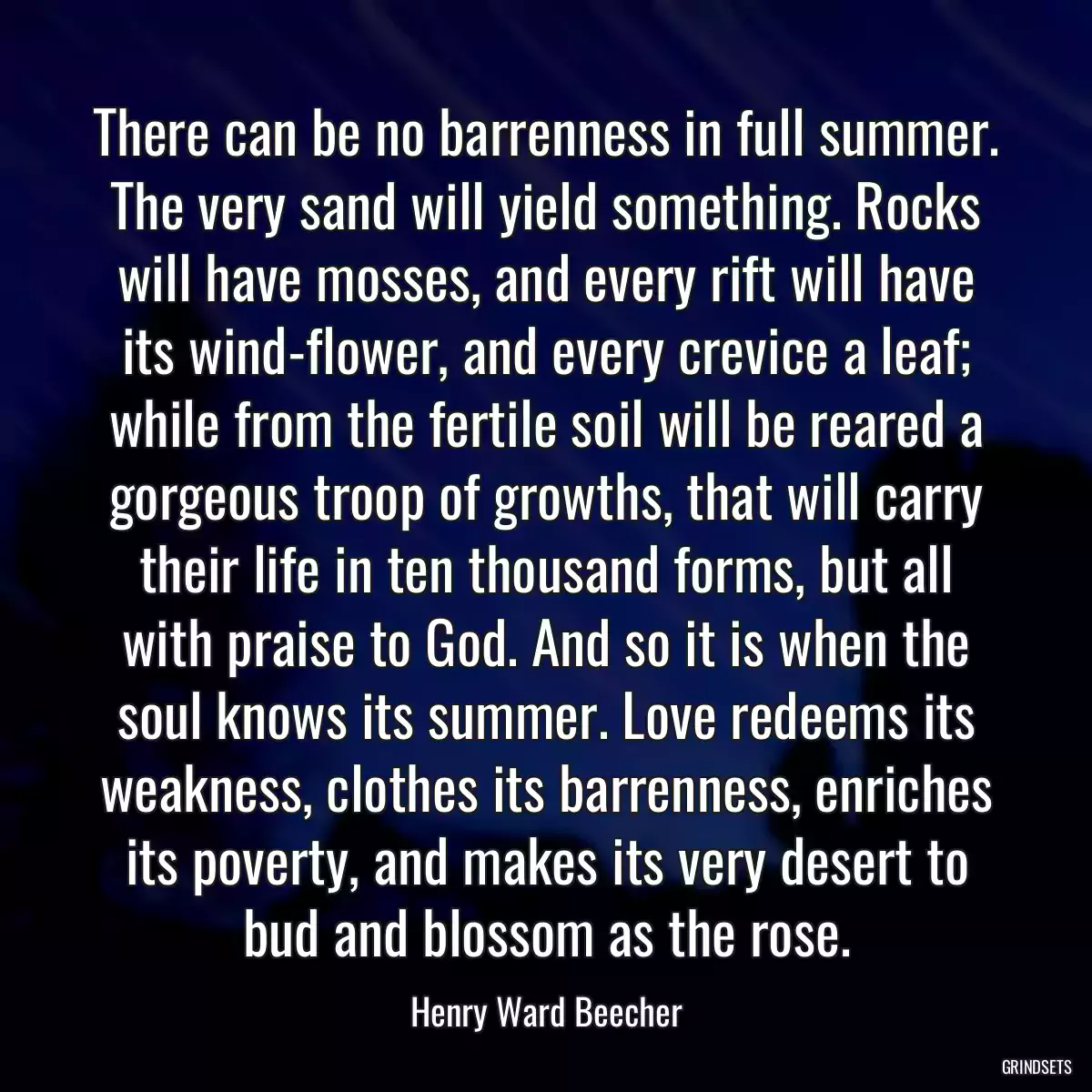 There can be no barrenness in full summer. The very sand will yield something. Rocks will have mosses, and every rift will have its wind-flower, and every crevice a leaf; while from the fertile soil will be reared a gorgeous troop of growths, that will carry their life in ten thousand forms, but all with praise to God. And so it is when the soul knows its summer. Love redeems its weakness, clothes its barrenness, enriches its poverty, and makes its very desert to bud and blossom as the rose.