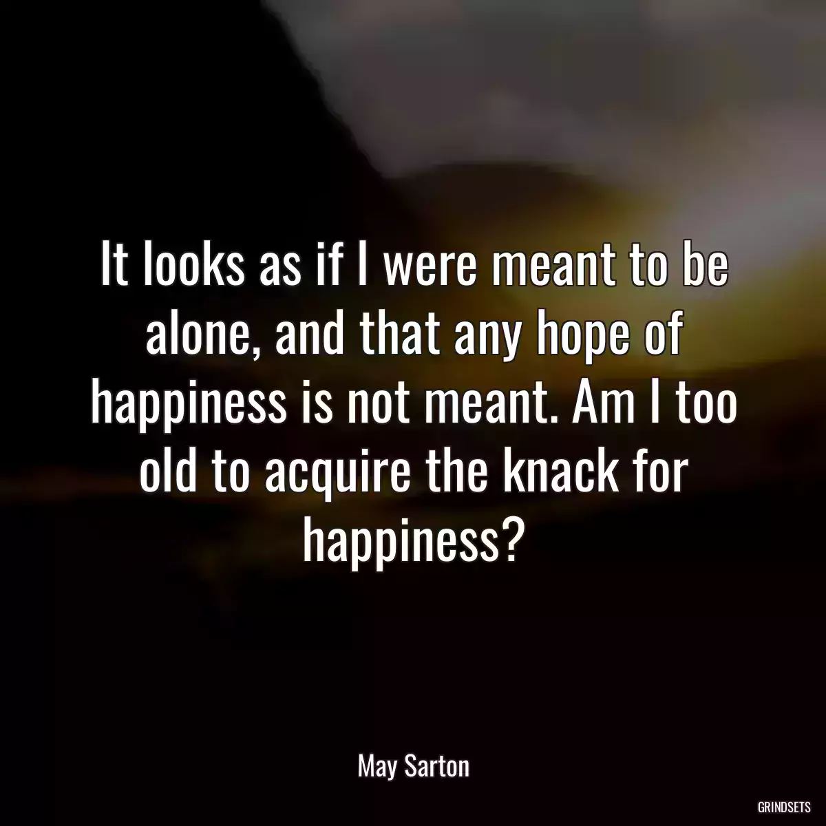 It looks as if I were meant to be alone, and that any hope of happiness is not meant. Am I too old to acquire the knack for happiness?