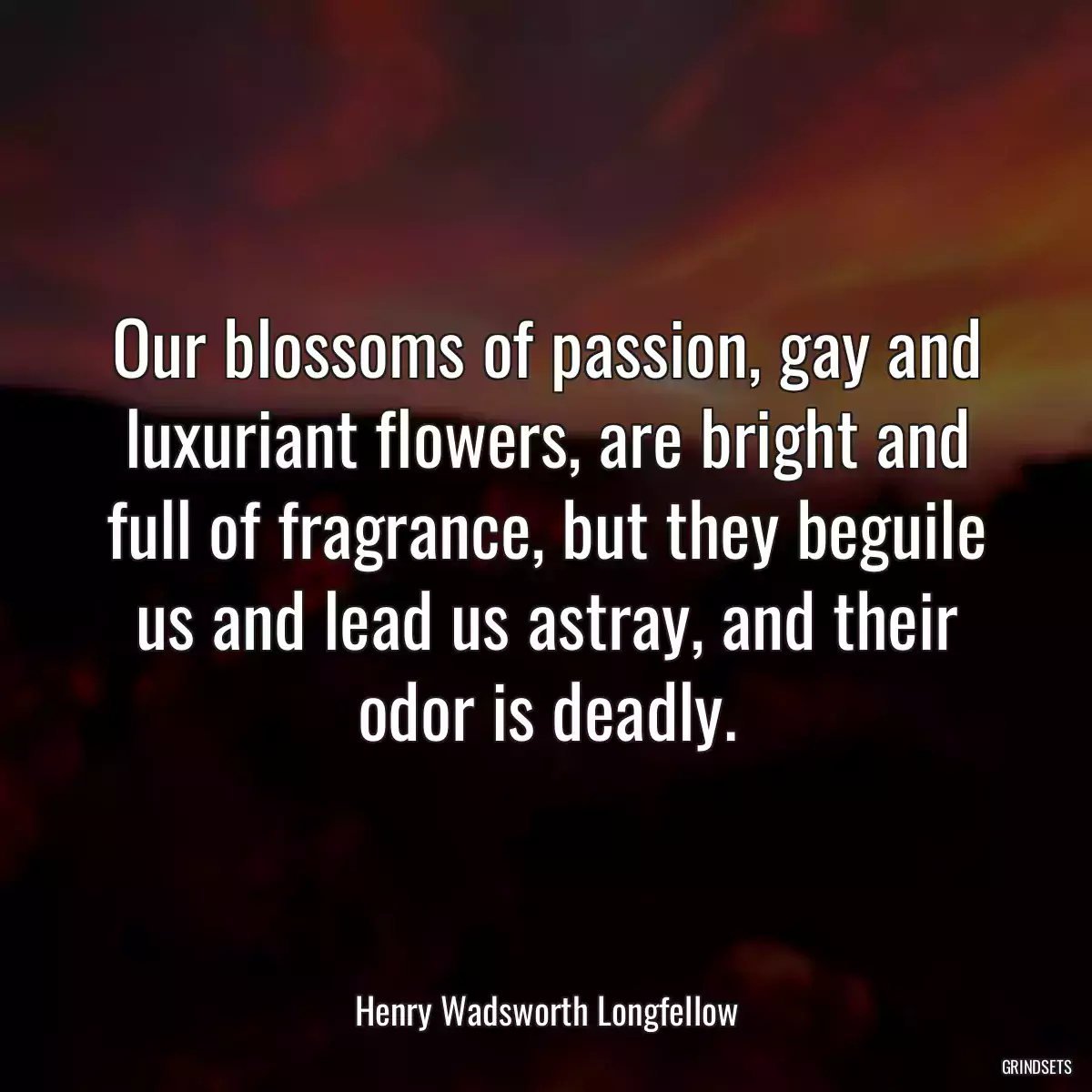 Our blossoms of passion, gay and luxuriant flowers, are bright and full of fragrance, but they beguile us and lead us astray, and their odor is deadly.