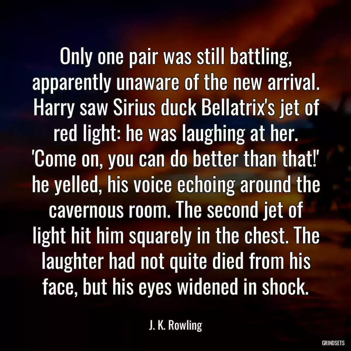 Only one pair was still battling, apparently unaware of the new arrival. Harry saw Sirius duck Bellatrix\'s jet of red light: he was laughing at her. \'Come on, you can do better than that!\' he yelled, his voice echoing around the cavernous room. The second jet of light hit him squarely in the chest. The laughter had not quite died from his face, but his eyes widened in shock.